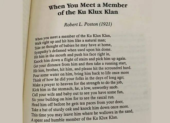 When You Meet A Member of the Ku Klux Klan Robert L. Poston (1921) When you meet a member of the Ku Klux Klan, Walk right up and hit him like a natural man; Take no thought of babies he may have at home, Sympathy's defamed when used upon his dome. Hit him in the mouth and push his face right in, Knock him down a flight of stairs and pick him up again. Get your distance from him and then take a running start, Hit him, brother, hit him, and please hit the scoundrel hard. Pour some water on him, bring him back to life once more Think of how he did your folks in the days of long ago; Make a prayer to heaven for the strength to do the job, Kick him in the stomach, he, a low, unworthy snob. Call your wife and baby out to see you have some fun, Sic your bulldog on him for to see the rascal run. Head him off before he gets ten paces from your door, Take a bat of sturdy oak and knock him down once more. This time you may leave him where he wallows in the sand, A spent and humble member of the Ku Klux Klan. 