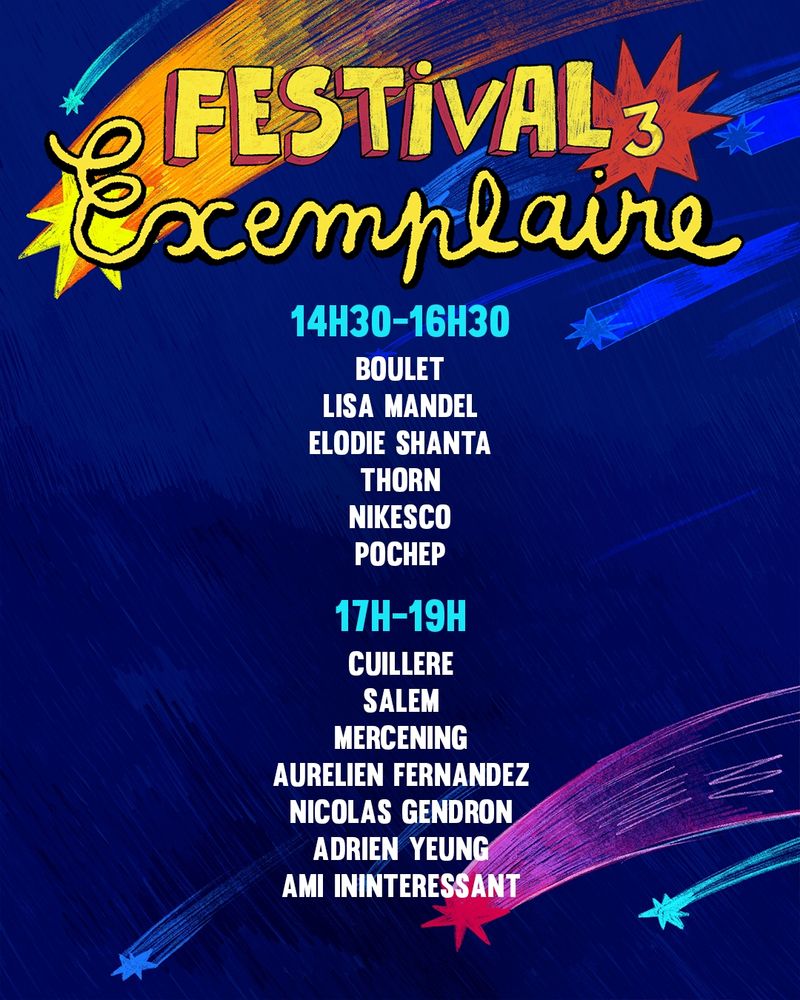 FESTIVAL EXEMPLAIRE 3
14h30 - 16h30
Boulet 
Lisa 
Elodie Shanta 
Thorn
Nikesco
Pochep
17h00 - 19h00
Cuillère 
Salem 
Mercening
Aurélien
Nicolas Gendron
Adrien Yeung
Ami Inintéressant