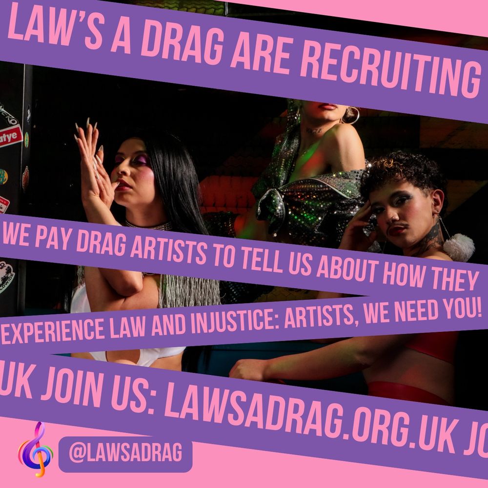 Pink and purple poster, with tapes of text overlapping an image of some young queer people posing in make up and drag. The text reads: Law's a Drag are recruiting! We pay Drag artists to tell us about how they experience law and injustice: artists, we need you! Join us: lawsadrag.org.uk 
