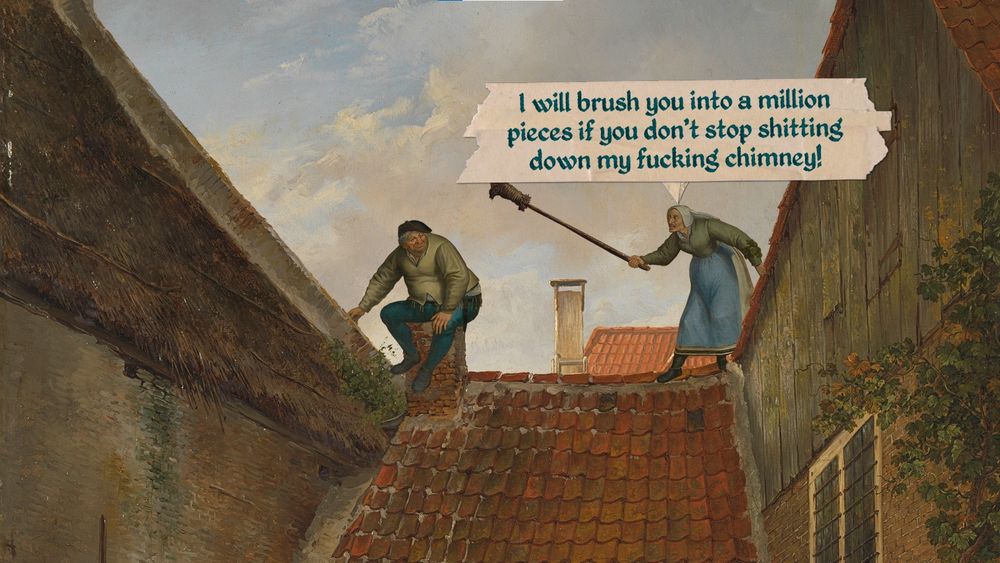 Roof scene where an old lady is smacking with a broom a guy taking a shit in her chimney : "I will brush you into a million pieces if you don't stop shitting down my fucking chimney!"
