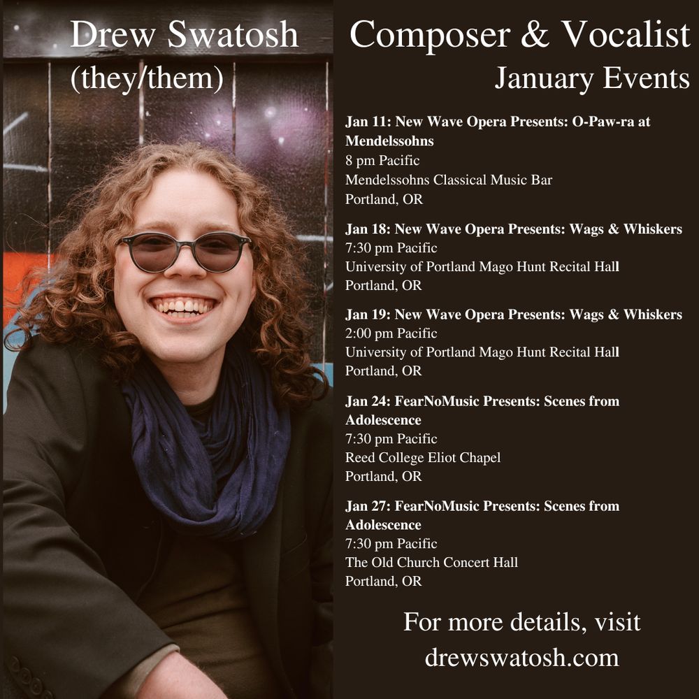 Headshot of Drew Swatosh in a dark green coat, navy scarf, and sunglasses with a colorful blue and orange mural behind them. 

Text:
Drew Swatosh (they/them) Composer & Vocalist January Events 

Jan 11: New Wave Opera Presents: O-Paw-ra at Mendelssohns 8 pm Pacific Mendelssohns Classical Music Bar Portland, OR 

Jan 18: New Wave Opera Presents: Wags & Whiskers 7:30 pm Pacific University of Portland Mago Hunt Recital Hall Portland, OR 

Jan 19: New Wave Opera Presents: Wags & Whiskers 2:00 pm Pacific University of Portland Mago Hunt Recital Hall Portland, OR 

Jan 24: Fear No Music Presents: Scenes from Adolescence 7:30 pm Pacific Reed College Elliot Chapel Portland, OR 

Jan 27: Fear No Music Presents: Scenes from Adolescence 7:30 pm Pacific The Old Church Concert Hall Portland, OR 

For more details, visit drewswatosh.com