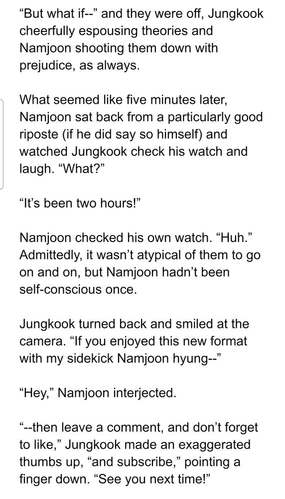 “But what if--” and they were off, Jungkook cheerfully espousing theories and Namjoon shooting them down with prejudice, as always.

What seemed like five minutes later, Namjoon sat back from a particularly good riposte (if he did say so himself) and watched Jungkook check his watch and laugh. “What?”

“It’s been two hours!”

Namjoon checked his own watch. “Huh.” Admittedly, it wasn’t atypical of them to go on and on, but Namjoon hadn’t been self-conscious once.

Jungkook turned back and smiled at the camera. “If you enjoyed this new format with my sidekick Namjoon hyung--”

“Hey,” Namjoon interjected.

“--then leave a comment, and don’t forget to like,” Jungkook made an exaggerated thumbs up, “and subscribe,” pointing a finger down. “See you next time!”

