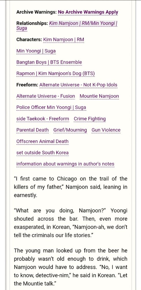 Archive Warnings: No Archive Warnings Apply 
Relationships: Namjoon/Yoongi 
Characters: Namjoon, Yoongi, BTS Ensemble, Moni | Kim Namjoon's Dog

Freeform: Alternate Universe - Not K-Pop Idols, Alternate Universe - Fusion, Mountie Namjoon, Police Officer Min Yoongi | Suga, side Taekook, Crime Fighting, Parental Death, Grief/Mourning, Gun Violence, Offscreen Animal Death, set outside South Korea, information about warnings in author's notes

Summary:
“l first came to Chicago on the trail of the killers of my father” Namjoon said, leaning in earnestly.

“What are you doing, Namjoon?” Yoongi shouted across the bar. Then, even more exasperated, in Korean, “Namjoon-ah, we don't tell the criminals our life stories.”

The young man looked up from the beer he probably wasn't old enough to drink, which Namjoon would have to address. “No, | want to know, detective-nim,” he said in Korean. “Let the Mountie talk.” 