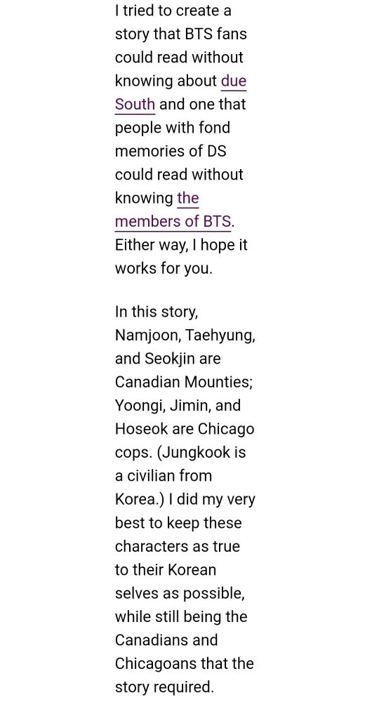 | tried to create a story that BTS fans could read without knowing about due South and one that people with fond memories of DS could read without knowing the members of BTS. Either way, | hope it works for you.

In this story, Namjoon, Taehyung, and Seokjin are Canadian Mounties; Yoongi, Jimin, and Hoseok are Chicago cops. (Jungkook is a civilian from Korea.) | did my very best to keep these characters as true to their Korean selves as possible, while still being the Canadians and Chicagoans that the story required. 