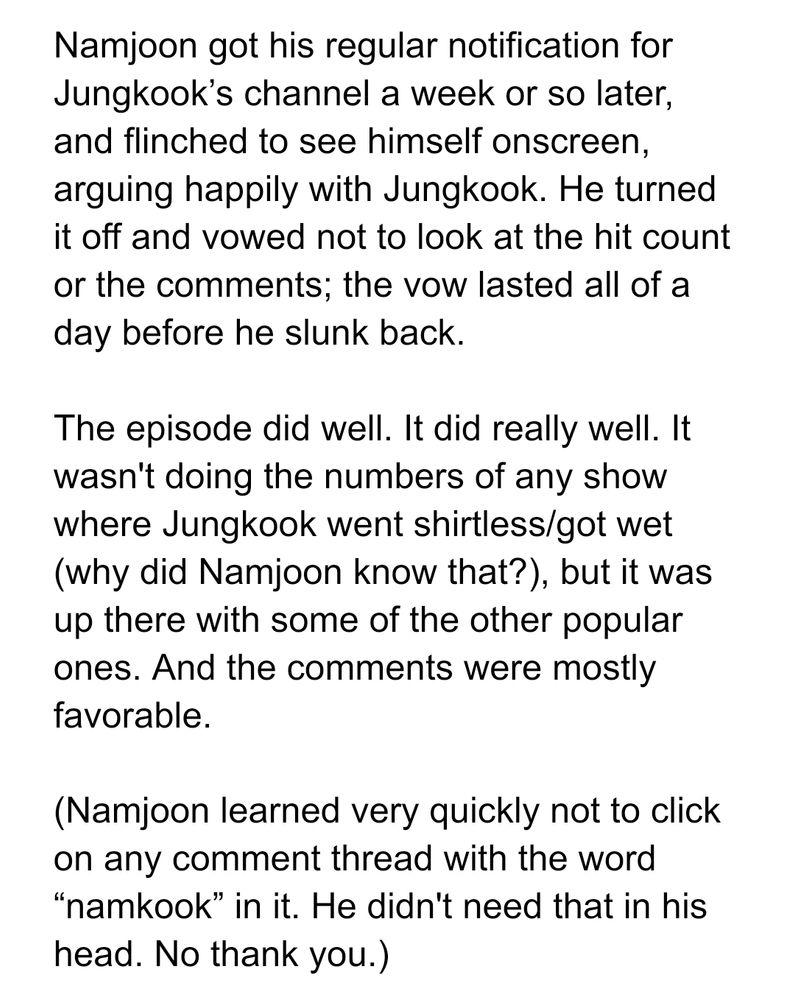 Namjoon got his regular notification for Jungkook’s channel a week or so later, and flinched to see himself onscreen, arguing happily with Jungkook. He turned it off and vowed not to look at the hit count or the comments; the vow lasted all of a day before he slunk back.

The episode did well. It did really well. It wasn't doing the numbers of any show where Jungkook went shirtless/got wet (why did Namjoon know that?), but it was up there with some of the other popular ones. And the comments were mostly favorable. 

(Namjoon learned very quickly not to click on any comment thread with the word “namkook” in it. He didn't need that in his head. No thank you.)
