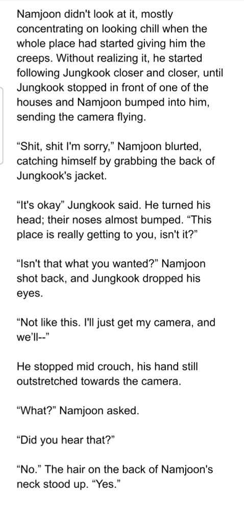 Namjoon didn't look at it, mostly concentrating on looking chill when the whole place had started giving him the creeps. Without realizing it, he started following Jungkook closer and closer, until Jungkook stopped in front of one of the houses and Namjoon bumped into him, sending the camera flying.

“Shit, shit I'm sorry,” Namjoon blurted, catching himself by grabbing the back of Jungkook's jacket.

“It's okay” Jungkook said. He turned his head; their noses almost bumped. “This place is really getting to you, isn't it?”

“Isn't that what you wanted?” Namjoon shot back, and Jungkook dropped his eyes.

“Not like this. I'll just get my camera, and we’ll--”

He stopped mid crouch, his hand still outstretched towards the camera.

“What?” Namjoon asked.

“Did you hear that?”

“No.” The hair on the back of Namjoon's neck stood up. “Yes.”
