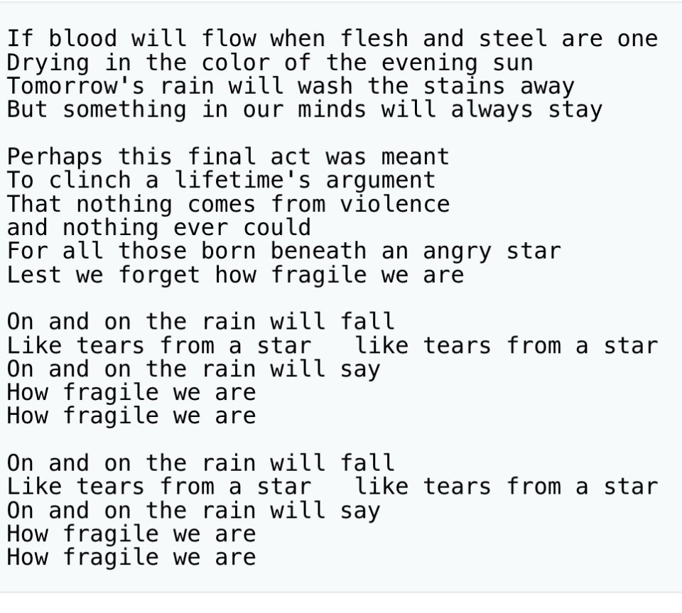Sting - Fragile
If blood will flow when flesh and steel are one
Drying in the color of the evening sun Tomorrow's rain will wash the stains away But something in our minds will always stay
Perhaps this final act was meant To clinch a lifetime's argument That nothing comes from violence and nothing ever could
For all those born beneath an angry star
Lest we forget how fragile we are
On and on the rain will fall
Like tears from a star
like tears from a star
On and on the rain will say
How fragile we are How fragile we are
On and on the rain will fall
Like tears from a star
like tears from a star
On and on the rain will say
How fragile we are How fragile we are
