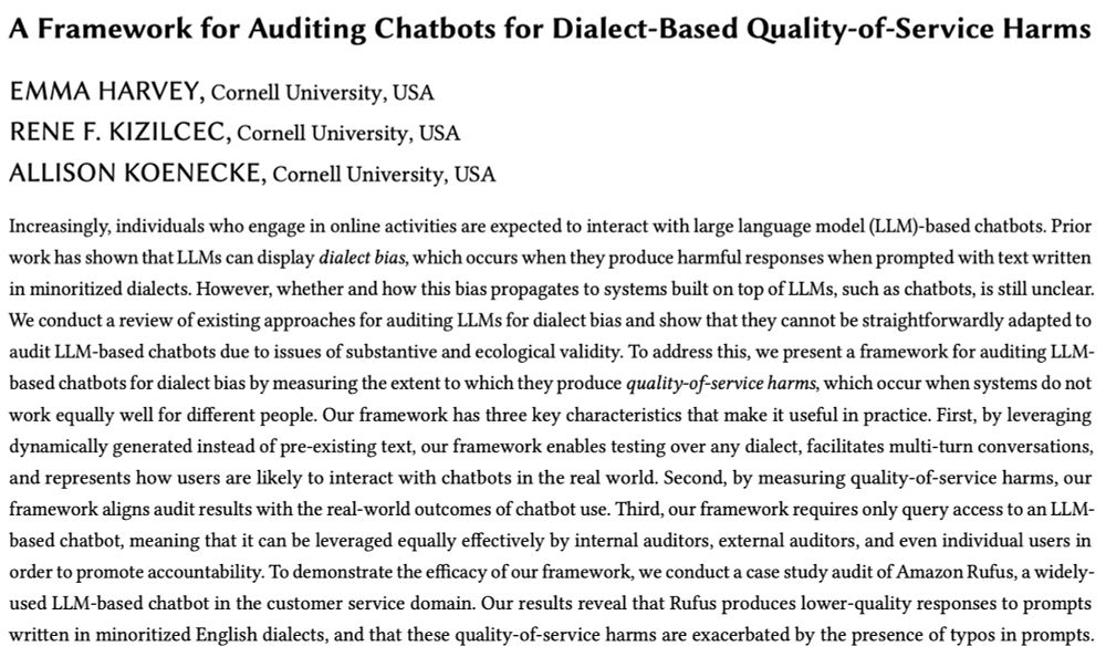 A screenshot of our paper's:

Title: A Framework for Auditing Chatbots for Dialect-Based Quality-of-Service Harms
Authors: Emma Harvey, Rene Kizilcec, Allison Koenecke
Abstract: Increasingly, individuals who engage in online activities are expected to interact with large language model (LLM)-based chatbots. Prior work has shown that LLMs can display dialect bias, which occurs when they produce harmful responses when prompted with text written in minoritized dialects. However, whether and how this bias propagates to systems built on top of LLMs, such as chatbots, is still unclear. We conduct a review of existing approaches for auditing LLMs for dialect bias and show that they cannot be straightforwardly adapted to audit LLM-based chatbots due to issues of substantive and ecological validity. To address this, we present a framework for auditing LLM-based chatbots for dialect bias by measuring the extent to which they produce quality-of-service harms, which occur when systems do not work equally well for different people. Our framework has three key characteristics that make it useful in practice. First, by leveraging dynamically generated instead of pre-existing text, our framework enables testing over any dialect, facilitates multi-turn conversations, and represents how users are likely to interact with chatbots in the real world. Second, by measuring quality-of-service harms, our framework aligns audit results with the real-world outcomes of chatbot use. Third, our framework requires only query access to an LLM-based chatbot, meaning that it can be leveraged equally effectively by internal auditors, external auditors, and even individual users in order to promote accountability. To demonstrate the efficacy of our framework, we conduct a case study audit of Amazon Rufus, a widely-used LLM-based chatbot in the customer service domain. Our results reveal that Rufus produces lower-quality responses to prompts written in minoritized English dialects.
