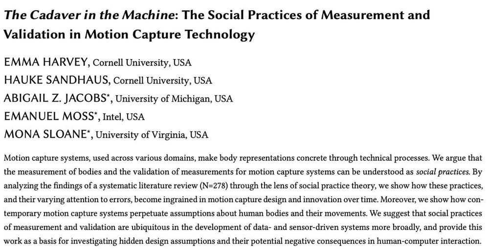 A screenshot of the title, author list, and abstract of our paper. 

Title: The Cadaver in the Machine: The Social Practices of Measurement and Validation in Motion Capture Technology

Author List:
EMMA HARVEY, Cornell University, USA 
HAUKE SANDHAUS, Cornell University, USA 
ABIGAIL Z. JACOBS*, University of Michigan, USA
EMANUEL MOSS*, Intel, USA
MONA SLOANE*, University of Virginia, USA

Abstract:
Motion capture systems, used across various domains, make body representations concrete through technical processes. We argue that the measurement of bodies and the validation of measurements for motion capture systems can be understood as social practices. By analyzing the findings of a systematic literature review (N=278) through the lens of social practice theory, we show how these practices, and their varying attention to errors, become ingrained in motion capture design and innovation over time. Moreover, we show how contemporary motion capture systems perpetuate assumptions about human bodies and their movements. We suggest that social practices of measurement and validation are ubiquitous in the development of data- and sensor-driven systems more broadly, and provide this work as a basis for investigating hidden design assumptions and their potential negative consequences in human-computer interaction.