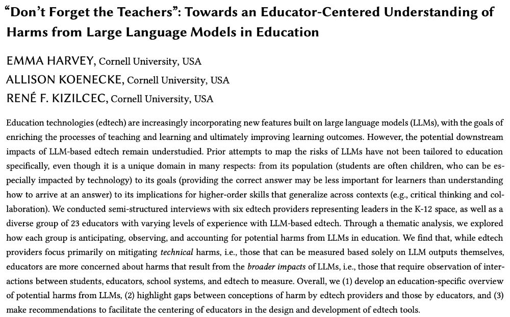 A screenshot of our paper:

Title: “Don’t Forget the Teachers”: Towards an Educator-Centered Understanding of Harms from Large Language Models in Education

Authors: Emma Harvey, Allison Koenecke, Rene Kizilcec

Abstract: Education technologies (edtech) are increasingly incorporating new features built on LLMs, with the goals of enriching the processes of teaching and learning and ultimately improving learning outcomes. However, it is still too early to understand the potential downstream impacts of LLM-based edtech. Prior attempts to map the risks of LLMs have not been tailored to education specifically, even though it is a unique domain in many respects: from its population (students are often children, who can be especially impacted by technology) to its goals (providing the ‘correct’ answer may be less important than understanding how to arrive at an answer) to its implications for higher-order skills that generalize across contexts (e.g. critical thinking and collaboration). We conducted semi-structured interviews with six edtech providers representing leaders in the K-12 space, as well as a diverse group of 23 educators with varying levels of experience with LLM-based edtech. Through a thematic analysis, we explored how each group is anticipating, observing, and accounting for potential harms from LLMs in education. We find that, while edtech providers focus primarily on mitigating technical harms, i.e. those that can be measured based solely on LLM outputs themselves, educators are more concerned about harms that result from the broader impacts of LLMs, i.e. those that require observation of interactions between students, educators, school systems, and edtech to measure. Overall, we (1) develop an education-specific overview of potential harms from LLMs, (2) highlight gaps between conceptions of harm by edtech providers and those by educators, and (3) make recommendations to facilitate the centering of educators in the design and development of edtech tools.