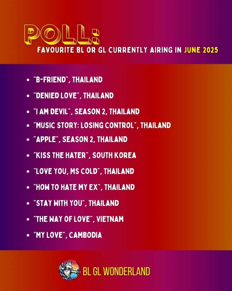 The image shows the text, "Poll" in yellow, underneath which is written in white, "Favourite BL or GL currently airing in June 2025".

The options are written in white underneath:

”B-Friend”, Thailand
“Denied Love", Thailand "I Am Devil", Season 2, Thailand
"Music Story: Losing Control" Thailand
"Apple", Season 2, Thailand
"Kiss The Hater", South Korean
"Love You, Ms Cold", Thailand
"How to Hate my EX", Thailand
"Stay With You", Thailand 
"The Way of Love", Vietnam
"My Love", Cambodia

The whole image has a gradient background ranging from purple, to pink, to red, or dark orange to a lighter orange.