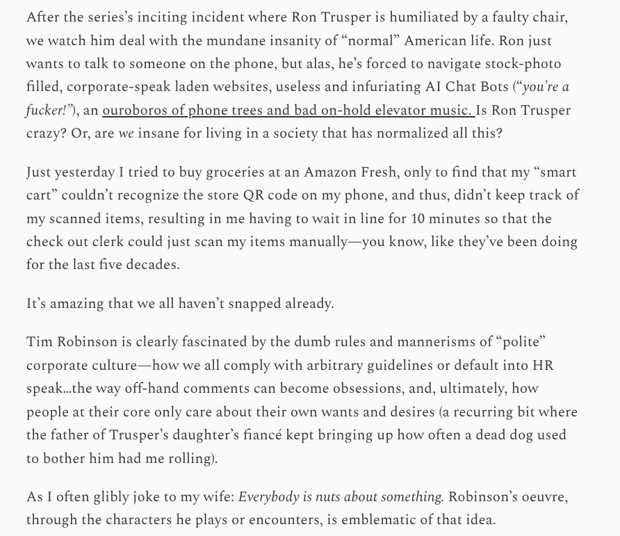After the series’s inciting incident where Ron Trusper is humiliated by a faulty chair, we watch him deal with the mundane insanity of “normal” American life. Ron just wants to talk to someone on the phone, but alas, he’s forced to navigate stock-photo filled, corporate-speak laden websites, useless and infuriating AI Chat Bots (“you’re a fucker!”), an ouroboros of phone trees and bad on-hold elevator music. Is Ron Trusper crazy? Or, are we insane for living in a society that has normalized all this?

Just yesterday I tried to buy groceries at an Amazon Fresh, only to find that my “smart cart” couldn’t recognize the store QR code on my phone, and thus, didn’t keep track of my scanned items, resulting in me having to wait in line for 10 minutes so that the check out clerk could just scan my items manually—you know, like they’ve been doing for the last five decades.

It’s amazing that we all haven’t snapped already.

Tim Robinson is clearly fascinated by the dumb rules and mannerisms of “polite” corporate culture—how we all comply with arbitrary guidelines or default into HR speak…the way off-hand comments can become obsessions, and, ultimately, how people at their core only care about their own wants and desires (a recurring bit where the father of Trusper’s daughter’s fiancé kept bringing up how often a dead dog used to bother him had me rolling).

As I often glibly joke to my wife: Everybody is nuts about something. Robinson’s oeuvre, through the characters he plays or encounters, is emblematic of that idea.