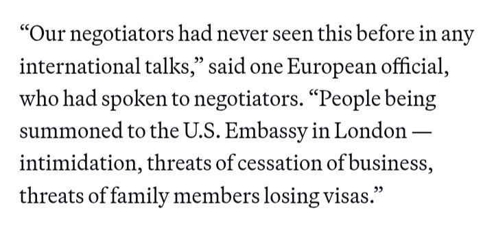 “Our negotiators had never seen this before in any international talks,” said one European official, who had spoken to negotiators. “People being summoned to the U.S. Embassy in London — intimidation, threats of cessation of business, threats of family members losing visas.”