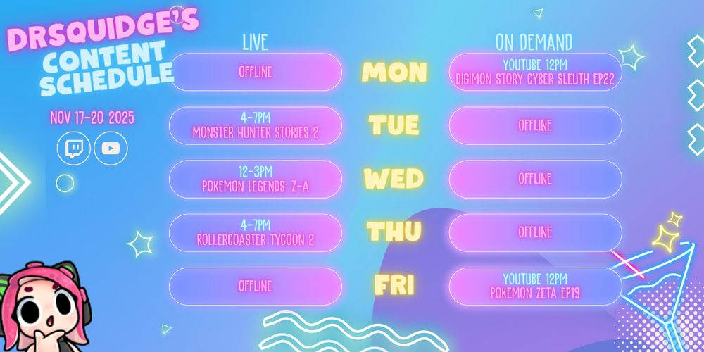 A content schedule graphic for the week beginning November 17th 2025 for DrSquidge's Twitch and YouTube channels.

Monday, 12pm: Episode 22 of the Digimon Story Cyber Sleuth playthrough drops on YouTube.
Tuesday, 4pm til 7pm: live on Twitch and YouTube streaming Monster Hunter Stories 2
Wednesday, 12pm til 3pm: live streaming Pokemon Legends: Z-A
Thursday, 4pm til 7pm: live streaming Rollercoaster Tycoon 2
Friday, 12pm: Episode 19 of the Pokémon Zeta playthrough drops on YouTube 

All times are relative to the United Kingdom.