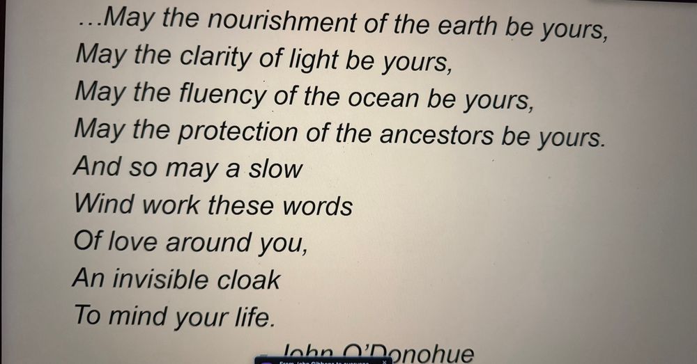 …May the nourishment of the earth be yours, 
May the clarity of light be yours,
May the fluency of the ocean be yours,
May the protection of the ancestors be yours.
And so may a slow 
Wind work these words 
Of love around you, 
An invisible cloak 
To mind your life. 

John O’Donohue

May you find peace and hope in these dark times. 

And the full poem:

Beannacht / Blessing
John O’Donohue


For Josie, my mother

On the day when
the weight deadens
on your shoulders
and you stumble,
may the clay dance
to balance you.

And when your eyes
freeze behind
the grey window
and the ghost of loss
gets into you,
may a flock of colours,
indigo, red, green
and azure blue,
come to awaken in you
a meadow of delight.

When the canvas frays
in the currach of thought
and a stain of ocean
blackens beneath you,
may there come across the waters
a path of yellow moonlight
to bring you safely home.

May the nourishment of the earth be yours,
may the clarity of light be yours,
may the fluency of the ocean be yours,
may the protection of the ancestors be yours.

And so may a slow
wind work these words
of love around you,
an invisible cloak
to mind your life.

John O’Donohue
from Echoes of Memory