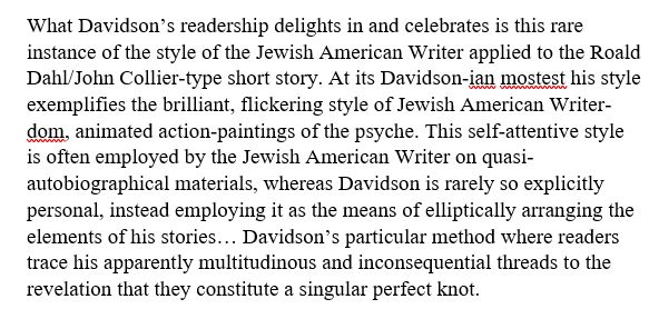 What Davidson’s readership delights in and celebrates is this rare instance of the style of the Jewish American Writer applied to the Roald Dahl/John Collier-type short story. At its Davidson-ian mostest his style exemplifies the brilliant, flickering style of Jewish American Writer-dom, animated action-paintings of the psyche. This self-attentive style is often employed by the Jewish American Writer on quasi-autobiographical materials, whereas Davidson is rarely so explicitly personal, instead employing it as the means of elliptically arranging the elements of his stories… Davidson’s particular method where readers trace his apparently multitudinous and inconsequential threads to the revelation that they constitute a singular perfect knot.