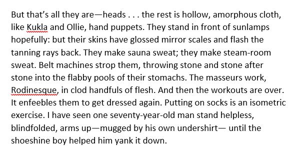 But that’s all they are — heads . . . the rest is hollow, amorphous cloth, like Kukla and Ollie, hand puppets. They stand in front of sunlamps hopefully: but their skins have glossed mirror scales and flash the tanning rays back. They make sauna sweat; they make steam-room sweat. Belt machines strop them, throwing stone and stone after stone into the flabby pools of their stomachs. The masseurs work, Rodinesque, in clod handfuls of flesh. And then the workouts are over. It enfeebles them to get dressed again. Putting on socks is an isometric exercise. I have seen one seventy-year-old man stand helpless, blindfolded, arms up — mugged by his own undershirt — until the shoeshine boy helped him yank it down.