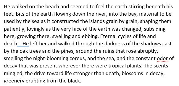 He walked on the beach and seemed to feel the earth stirring beneath his feet. Bits of the earth flowing down the river, into the bay, material to be used by the sea as it constructed the islands grain by grain, shaping them patiently, lovingly as the very face of the earth was changed, subsiding here, growing there, swelling and ebbing. Eternal cycles of life and death….He left her and walked through the darkness of the shadows cast by the oak trees and the pines, around the ruins that rose abruptly, smelling the night-blooming cereus, and the sea, and the constant odor of decay that was present wherever there were tropical plants. The scents mingled, the drive toward life stronger than death, blossoms in decay, greenery erupting from the black.