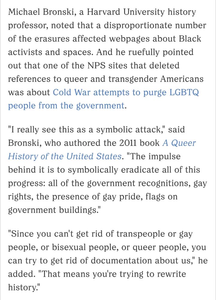 Screenshot of passage from linked article. It reads: 

Michael Bronski, a Harvard University history professor, noted that a disproportionate number of the erasures affected webpages about Black activists and spaces. And he ruefully pointed out that one of the NPS sites that deleted references to queer and transgender Americans was about Cold War attempts to purge LGBTQ people from the government.

"I really see this as a symbolic attack," said Bronski, who authored the 2011 book A Queer History of the United States. "The impulse behind it is to symbolically eradicate all of this progress: all of the government recognitions, gay rights, the presence of gay pride, flags on government buildings."

"Since you can't get rid of transpeople or gay people, or bisexual people, or queer people, you can try to get rid of documentation about us," he added. "That means you're trying to rewrite history."