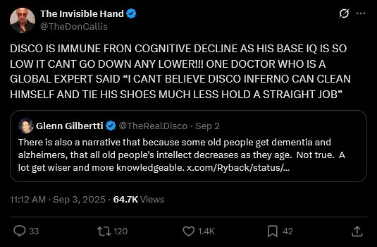 Quote tweet from Don Callis 
"DISCO IS IMMUNE FRON COGNITIVE DECLINE AS HIS BASE IQ IS SO LOW IT CANT GO DOWN ANY LOWER!!! ONE DOCTOR WHO IS A GLOBAL EXPERT SAID “I CANT BELIEVE DISCO INFERNO CAN CLEAN HIMSELF AND TIE HIS SHOES MUCH LESS HOLD A STRAIGHT JOB”
Original tweet by Disco Inferno
"There is also a narrative that because some old people get dementia and alzheimers, that all old people's intellect decreases as they age.  Not true.  A lot get wiser and more knowledgeable."