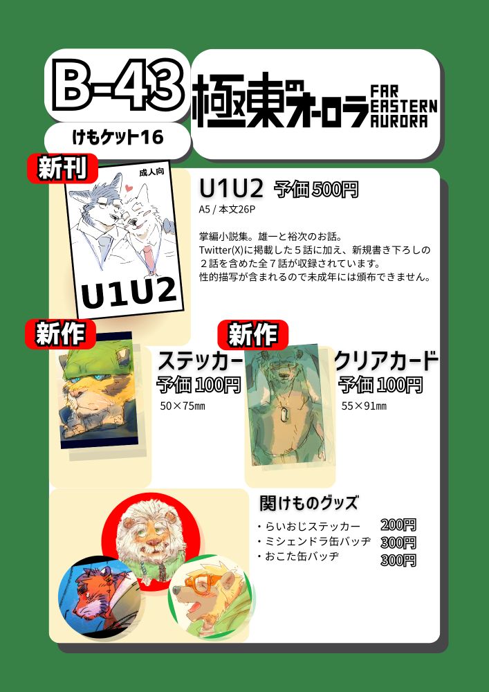 けもケット16 スペース番号B-43 サークル名極東のオーロラ
新刊『U1U2』 予価500円 A5サイズ 本文26ページ
説明「掌編小説集。雄一と裕次のお話。小説家になろう及びTwitter(X)に掲載した5話に加え、新規書下ろしの2話を含めた全7話が収録されています。性的描写が含まれるので未成年には頒布できません。
新作 ステッカー 予価100円 50×75㎜ バンダナを被った虎のステッカー。
新作 クリアカード 予価100円 55×91㎜ Twitterに過去掲載した熊ヶ井巨達の絵柄。
関西けもケット10にて頒布したグッズ らいおじステッカー 200円 ミシェンドラ缶バッヂ 300円 おこた缶バッヂ 300円