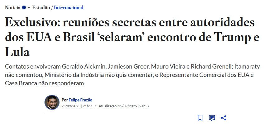 Notícia Estadão / Internacional

Exclusivo: reuniões secretas entre autoridades dos EUA e Brasil 'selaram' encontro de Trump e Lula

Contatos envolveram Geraldo Alckmin, Jamieson Greer, Mauro Vieira e Richard Grenell; Itamaraty não comentou, Ministério da Indústria não quis comentar, e Representante Comercial dos EUA e Casa Branca não responderam

Por Felipe Frazão 25/09/2025 | 21h11 Atualização: 25/09/2025 | 21h37