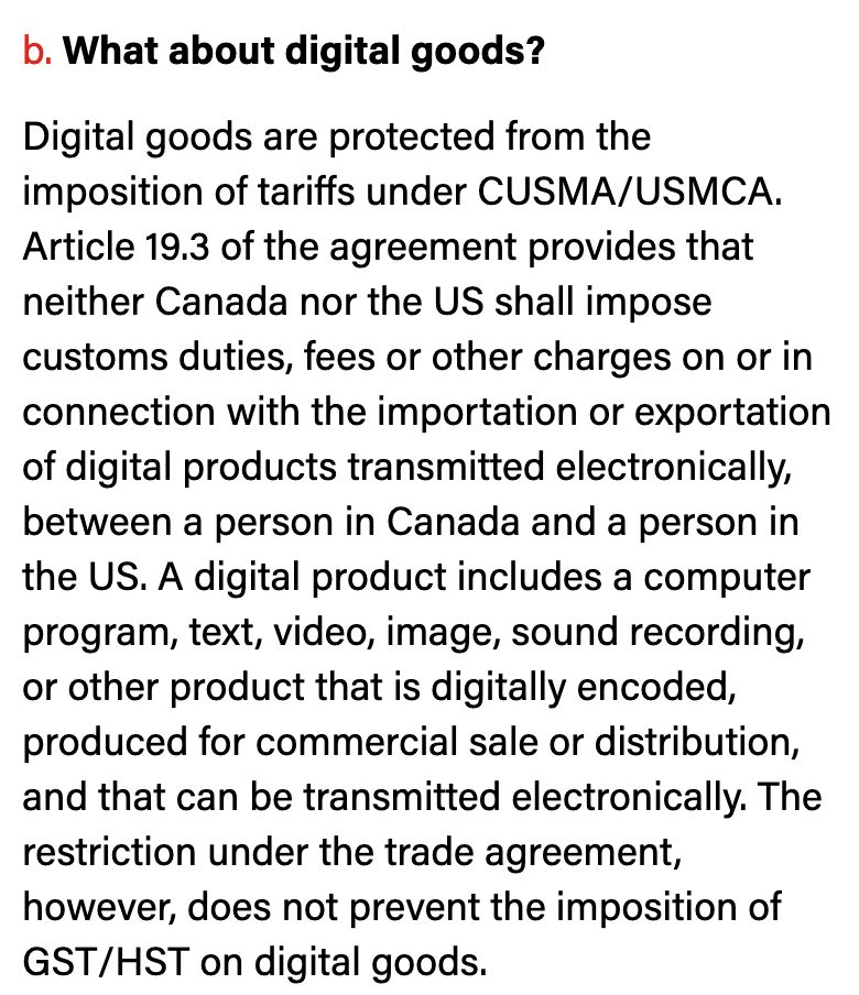An image of text from the article in the previous post. It reads: 

"b. What about digital goods?

Digital goods are protected from the imposition of tariffs under CUSMA/USMCA. Article 19.3 of the agreement provides that neither Canada nor the US shall impose customs duties, fees or other charges on or in connection with the importation or exportation of digital products transmitted electronically, between a person in Canada and a person in the US. A digital product includes a computer program, text, video, image, sound recording, or other product that is digitally encoded, produced for commercial sale or distribution, and that can be transmitted electronically. The restriction under the trade agreement, however, does not prevent the imposition of GST/HST on digital goods."