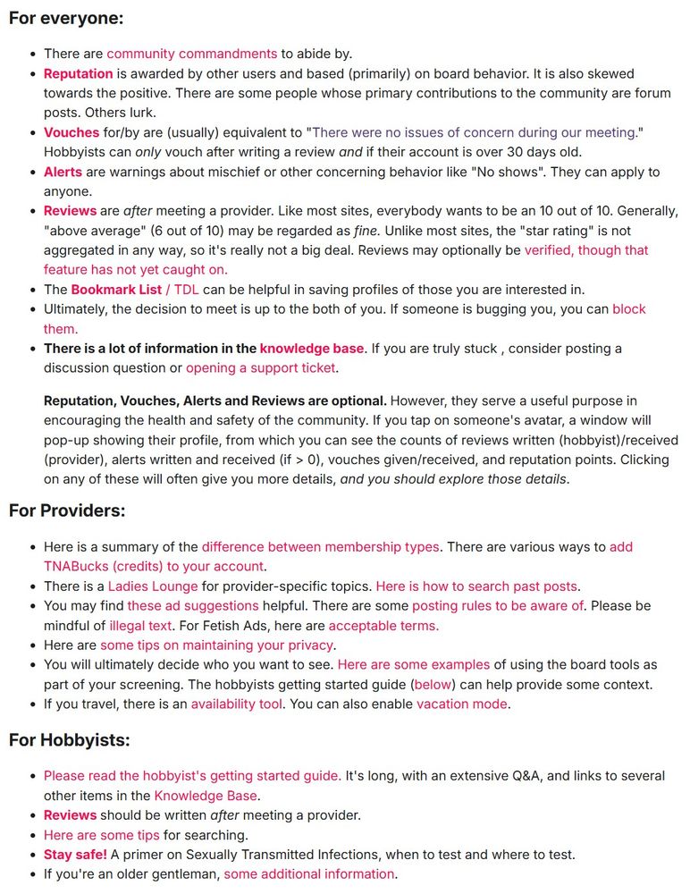 Screen shot of the TNA 101 guide, with a lot of links to specific subtopics.  

For everyone, explains reputation, vouches, alerts, reviews.  How to use the bookmark list.  How to block someone if they're annoying you.  Points to the knowledge base.

Reputation, Vouches, Alerts and Reviews are optional. However, they serve a useful purpose in encouraging the health and safety of the community. If you tap on someone's avatar, a window will pop-up showing their profile, from which you can see the counts of reviews written (hobbyist)/received (provider), alerts written and received (if > 0), vouches given/received, and reputation points. Clicking on any of these will often give you more details, and you should explore those details.​

For Providers: Link to the Ladies Lounge and examples of how to search past posts.

You will ultimately decide who you want to see. Here are some examples of using the board tools as part of your screening. The hobbyists getting started guide (below) can help provide some context.
If you travel, there is an availability tool. You can also enable vacation mode.

For Hobbyists:
The hobbyist's getting started guide. It's long, with an extensive Q&A, and links to several other items in the Knowledge Base.
Reviews should be written after meeting a provider. (I can't believe I have to say this.)
Some tips for searching and filtering.
Stay safe! A primer on Sexually Transmitted Infections, when to test and where to test.
If you're an older gentleman, some additional information on ED
