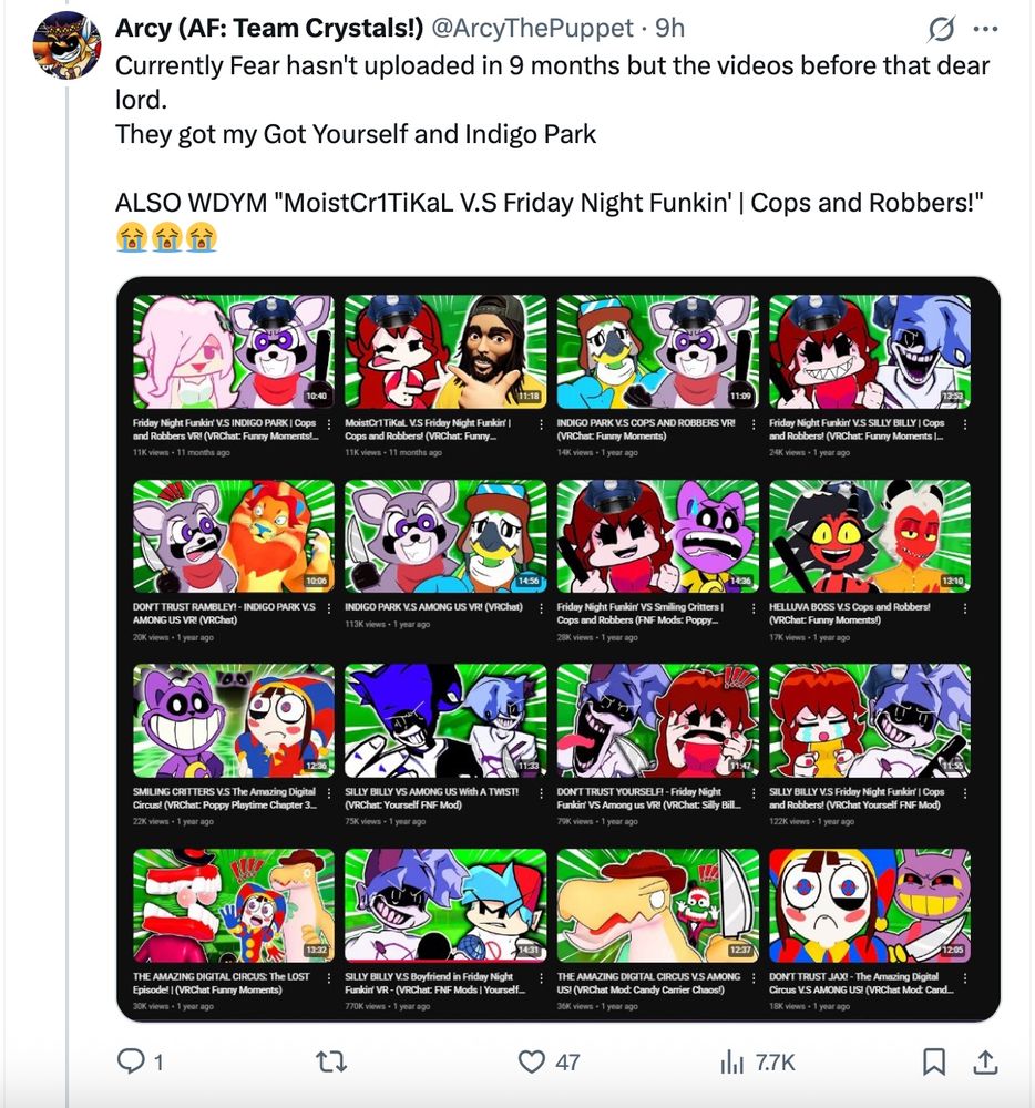 Currently Fear hasn't uploaded in 9 months but the videos before that dear lord.
They got my Got Yourself and Indigo Park

ALSO WDYM "MoistCr1TiKaL V.S Friday Night Funkin' | Cops and Robbers!" 😭😭😭