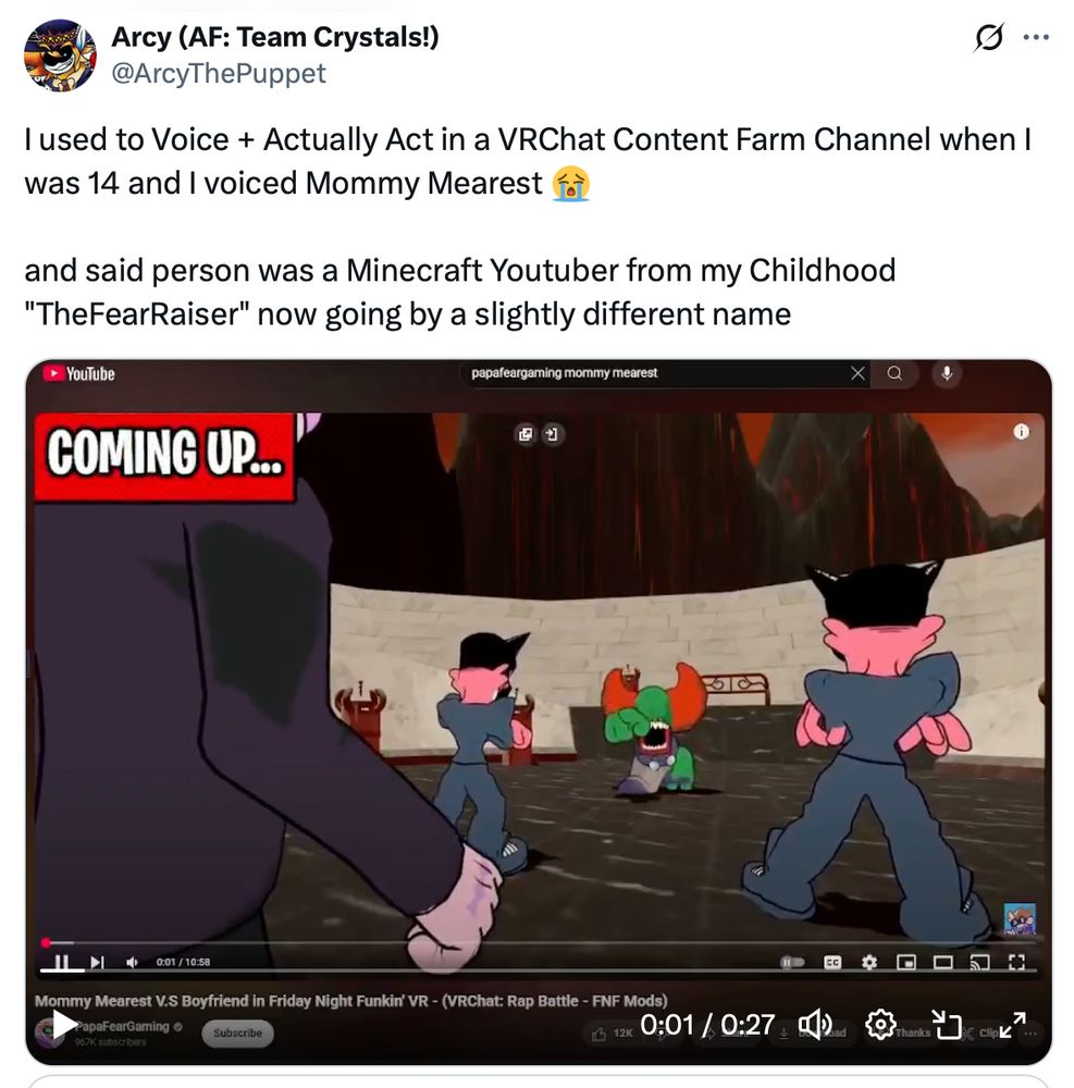 I used to Voice + Actually Act in a VRChat Content Farm Channel when I was 14 and I voiced Mommy Mearest 😭

and said person was a Minecraft Youtuber from my Childhood "TheFearRaiser" now going by a slightly different name