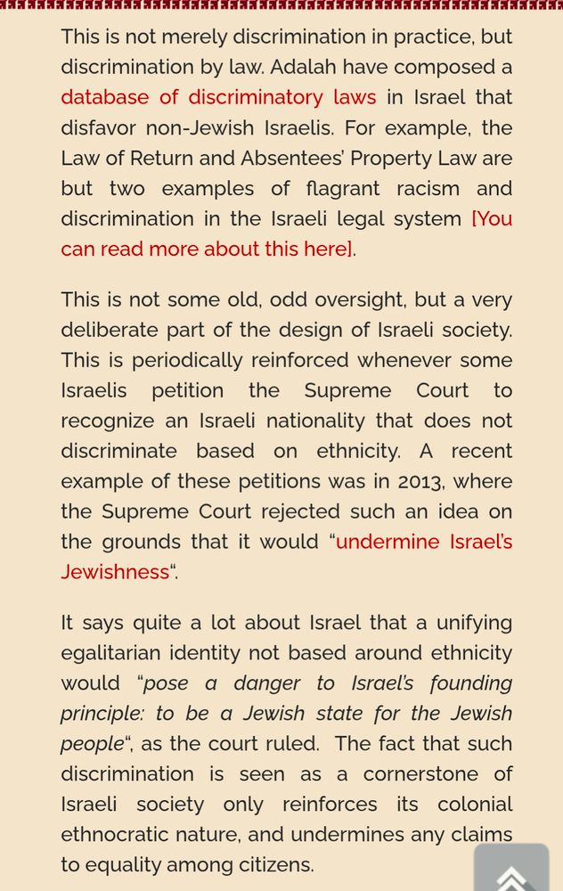 Screenshot: This is not merely discrimination in practice, but discrimination by law. Adalah have composed a database of discriminatory laws in Israel that disfavor non-Jewish Israelis. For example, the Law of Return and Absentees’ Property Law are but two examples of flagrant racism and discrimination in the Israeli legal system [You can read more about this here].

This is not some old, odd oversight, but a very deliberate part of the design of Israeli society. This is periodically reinforced whenever some Israelis petition the Supreme Court to recognize an Israeli nationality that does not discriminate based on ethnicity. A recent example of these petitions was in 2013, where the Supreme Court rejected such an idea on the grounds that it would “undermine Israel’s Jewishness“.

It says quite a lot about Israel that a unifying egalitarian identity not based around ethnicity would “pose a danger to Israel’s founding principle: to be a Jewish state for the Jewish people“, as the court ruled.  The fact that such discrimination is seen as a cornerstone of Israeli society only reinforces its colonial ethnocratic nature, and undermines any claims to equality among citizens.
