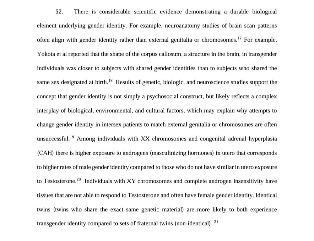 52. There is considerable scientific evidence demonstrating a durable biological element underlying gender identity. For example, neuroanatomy studies of brain scan patterns often align with gender identity rather than external genitalia or chromosomes.17 For example, Yokota et al reported that the shape of the corpus callosum, a structure in the brain, in transgender individuals was closer to subjects with shared gender identities than to subjects who shared the same sex designated at birth.18  Results of genetic, biologic, and neuroscience studies support the concept that gender identity is not simply a psychosocial construct, but likely reflects a complex interplay of biological, environmental, and cultural factors, which may explain why attempts to change gender identity in intersex patients to match external genitalia or chromosomes are often unsuccessful.19 Among individuals with XX chromosomes and congenital adrenal hyperplasia (CAH) there is higher exposure to androgens (masculinizing hormones) in utero that corresponds to higher rates of male gender identity compared to those who do not have similar in utero exposure to Testosterone.20  Individuals with XY chromosomes and complete androgen insensitivity have tissues that are not able to respond to Testosterone and often have female gender identity. Identical twins (twins who share the exact same genetic material) are more likely to both experience transgender identity compared to sets of fraternal twins (non-identical).