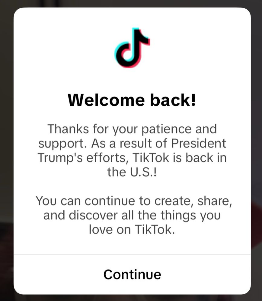TikTok’s pop up message that states:

“Welcome back! Thanks for your patience and support. As a result of President Trumps errors, TikTok is back in the U.S.! You can continue to create, share, and discover all things you love on TikTok.”