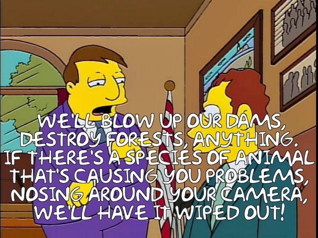 Doug Ford razed the public park on Toronto's waterfront, exempting it from environmental reviews, and designing a proposal process rigged to give the appearance of legitimacy, without any need for even a word from Therme2. Simpsons episode where the Radioactive Man movie producers are in town considering it for their film, and mayor Quimby looms over them, promising:
" WE'LL BLOW UP OUR DAMS,
DESTROY FORESTS, ANYTHING.
IF THERE'S A SPECIES OF ANIMAL
THAT'S CAUSING YOU PROBLEMS,
NOSING AROUND YOUR CAMERA,
WE'LL HAVE IT WIPED OUT!"