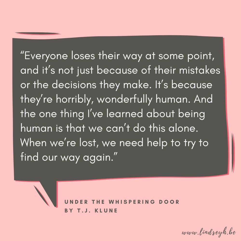 A simple graphic with a pink background and a quote that says "Everyone loses their way at some point, and it's not just because of their mistakes, or the decisions they make. It's because they're horribly, wonderfully human. And the one thing I've learned about being human is that we can't do this alone. When we're lost, we need help to try to find our way again." Quote from the book Under the Whispering Door by T.J. Klune. 