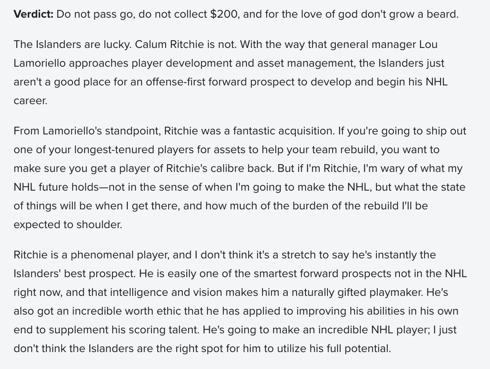 Verdict: Do not pass go, do not collect $200, and for the love of god don't grow a beard.

The Islanders are lucky. Calum Ritchie is not. With the way that general manager Lou Lamoriello approaches player development and asset management, the Islanders just aren't a good place for an offense-first forward prospect to develop and begin his NHL career.

From Lamoriello's standpoint, Ritchie was a fantastic acquisition. If you're going to ship out one of your longest-tenured players for assets to help your team rebuild, you want to make sure you get a player of Ritchie's calibre back. But if I'm Ritchie, I'm wary of what my NHL future holds—not in the sense of when I'm going to make the NHL, but what the state of things will be when I get there, and how much of the burden of the rebuild I'll be expected to shoulder.

Ritchie is a phenomenal player, and I don't think it's a stretch to say he's instantly the Islanders' best prospect. He is easily one of the smartest forward prospects not in the NHL right now, and that intelligence and vision makes him a naturally gifted playmaker. He's also got an incredible worth ethic that he has applied to improving his abilities in his own end to supplement his scoring talent. He's going to make an incredible NHL player; I just don't think the Islanders are the right spot for him to utilize his full potential.