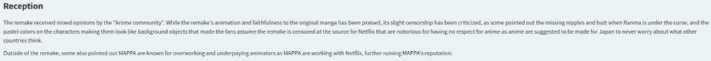 Ranma 1/2 [2024] Remake Fandom Wiki Page Excerpt:
Reception

The remake received mixed opinions by the "Anime community". While the remake's animation and faithfulness to the original manga has been praised, its slight censorship has been criticized, as some pointed out the missing nipples and butt when Ranma is under the curse, and the pastel colors on the characters making them look like background objects that made the fans assume the remake is censored at the source for Netflix that are notorious for having no respect for anime as anime are suggested to be made for Japan to never worry about what other countries think.

Outside of the remake, some also pointed out MAPPA are known for overworking and underpaying animators as MAPPA are working with Netflix, further ruining MAPPA's reputation. 