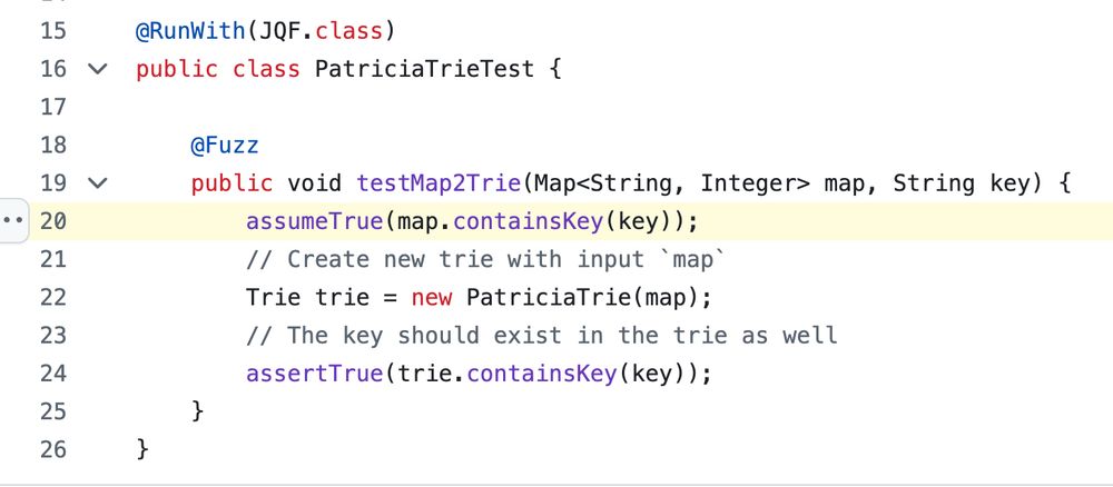 ```
@Fuzz
    public void testMap2Trie(Map<String, Integer> map, String key) {
        assumeTrue(map.containsKey(key));
        // Create new trie with input `map`
        Trie trie = new PatriciaTrie(map);
        // The key should exist in the trie as well
        assertTrue(trie.containsKey(key));
    }
```