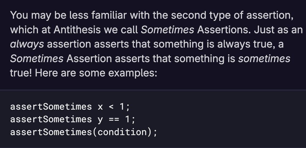 You may be less familiar with the second type of assertion, which at Antithesis we call Sometimes Assertions. Just as an always assertion asserts that something is always true, a Sometimes Assertion asserts that something is sometimes true! Here are some examples:
```
assertSometimes x < 1;
assertSometimes y == 1;
assertSometimes(condition);
```