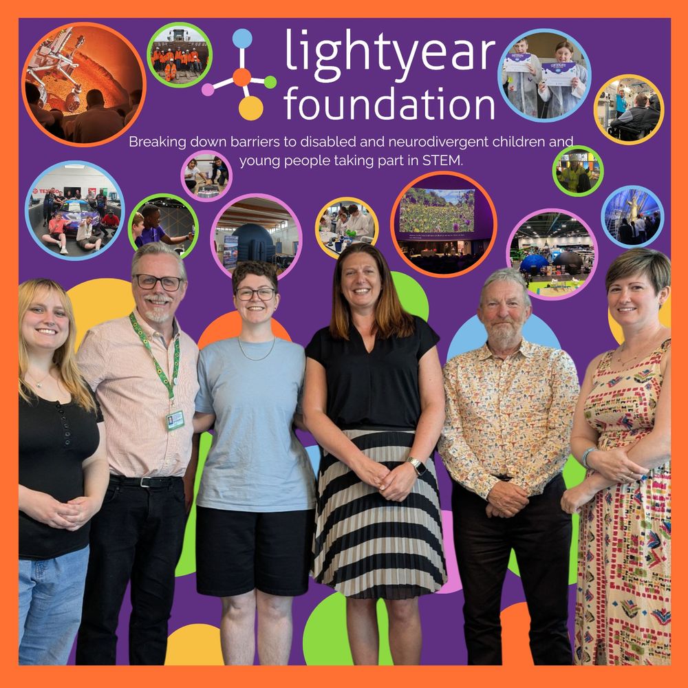 [Image Description]
A colourful promotional image of the Lightyear Foundation core team. In the centre foreground, six smiling people stand side by side against a purple background. Left to right is Yoli (Personal assistant to the CEO), Jeff (The CEO), Hannah (Communities and Partnerships Programme Manager), Peter (Chair of the Board of governors), Michelle (Lead Administrator) and Emma (Senior STEM Outreach Programme Manager). Above them is the Lightyear Foundation logo with the tagline: “Breaking down barriers to disabled and neurodivergent children and young people taking part in STEM.” underneath.  Surrounding the logo and tagline are circular photos showing young people engaging in various STEM activities, such as exploring science exhibits, using accessible tech, and participating in workshops. The background is purple with multicoloured circles, and the image is bordered in bright orange.