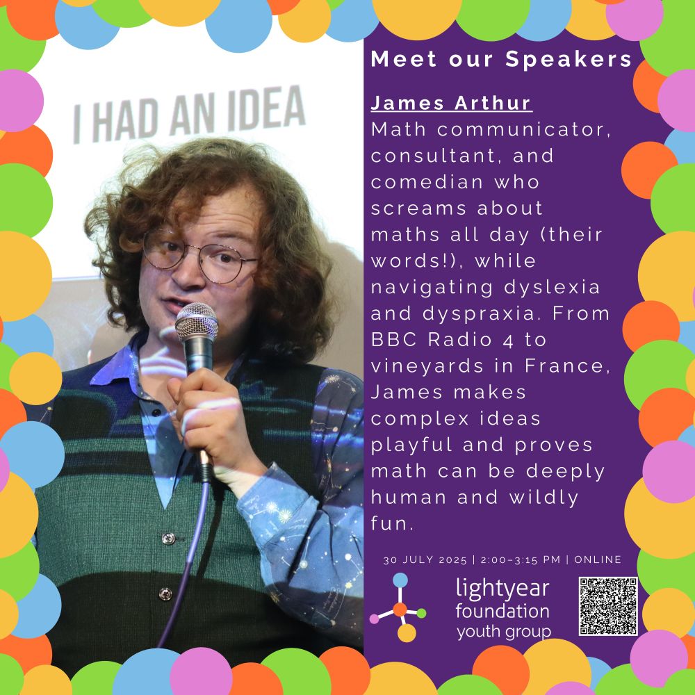 Image 3 Description: A speaker named James Arthur is shown mid-talk, holding a microphone and standing in front of a projected slide that says “I HAD AN IDEA.” James has curly hair, wears glasses, and is dressed in a patterned shirt and vest. The right side of the image features the words "Meet our Speakers" and then their introduction on a purple background with colorful circular border:
“James Arthur
Math communicator, consultant, and comedian who screams about maths all day (their words!), while navigating dyslexia and dyspraxia. From BBC Radio 4 to vineyards in France, James makes complex ideas playful and proves math can be deeply human and wildly fun.”
Event details and logo are shown at the bottom.
