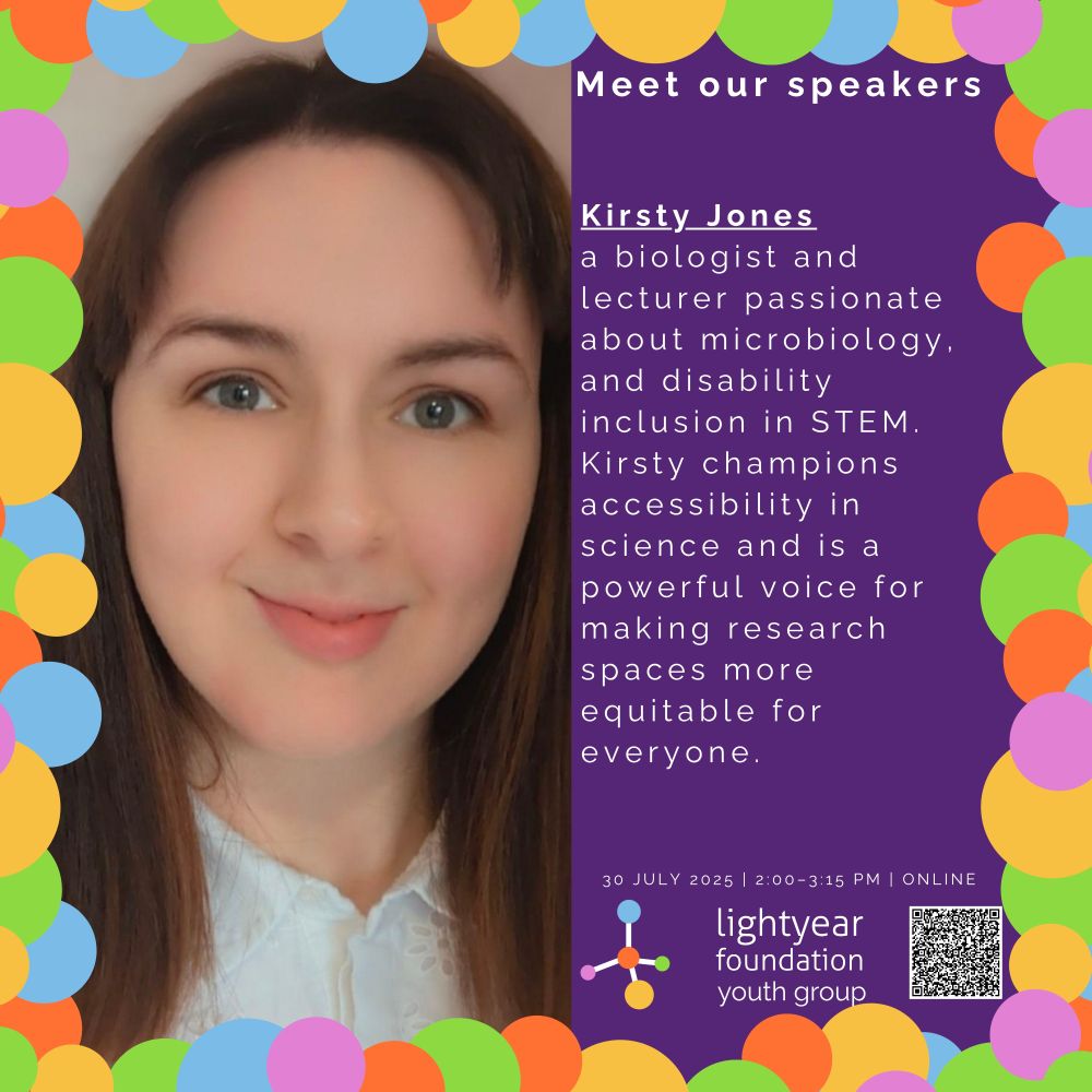 Image 4 Description: A headshot of Kirsty Jones smiling warmly, wearing a white blouse. The background is neutral. The right side of the image features text stating "Meet our Speakers" and is introducing her against a purple background bordered with colorful circles:
“Kirsty Jones
A biologist  and lecturer passionate about microbiology, yeast stress responses, and disability inclusion in STEM. Kirsty champions accessibility in science and is a powerful voice for making research spaces more equitable for everyone.”
Event details and the Lightyear Foundation Youth Group logo are at the bottom.