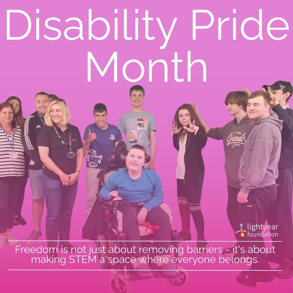 [Image Description]
A group photo featuring a diverse group of disabled and neurodivergent young people and adults, including individuals with visible disabilities, standing together and smiling in front of a solid pink background and tint with some making peace signs or gestures of celebration. One young person in the centre is seated in a wheelchair. 
At the top of the image, large white text reads:
"Disability Pride Month"
At the bottom, in smaller white text, it says:
"Freedom is not just about removing barriers – it's about making STEM a space where everyone belongs."
In the bottom right corner is the logo for the Lightyear Foundation, which includes a small stylized atom icon.