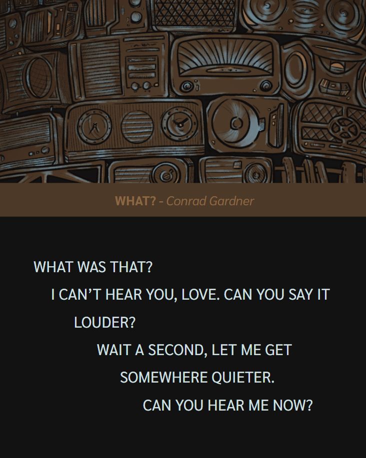 Cover illustration from THE YELLING CONTINUES above the contributor feature. 

WHAT? by Conrad Gardner

WHAT WAS THAT?
I CAN’T HEAR YOU, LOVE. CAN YOU SAY IT 
LOUDER?
WAIT A SECOND, LET ME GET 
SOMEWHERE QUIETER.
CAN YOU HEAR ME NOW?