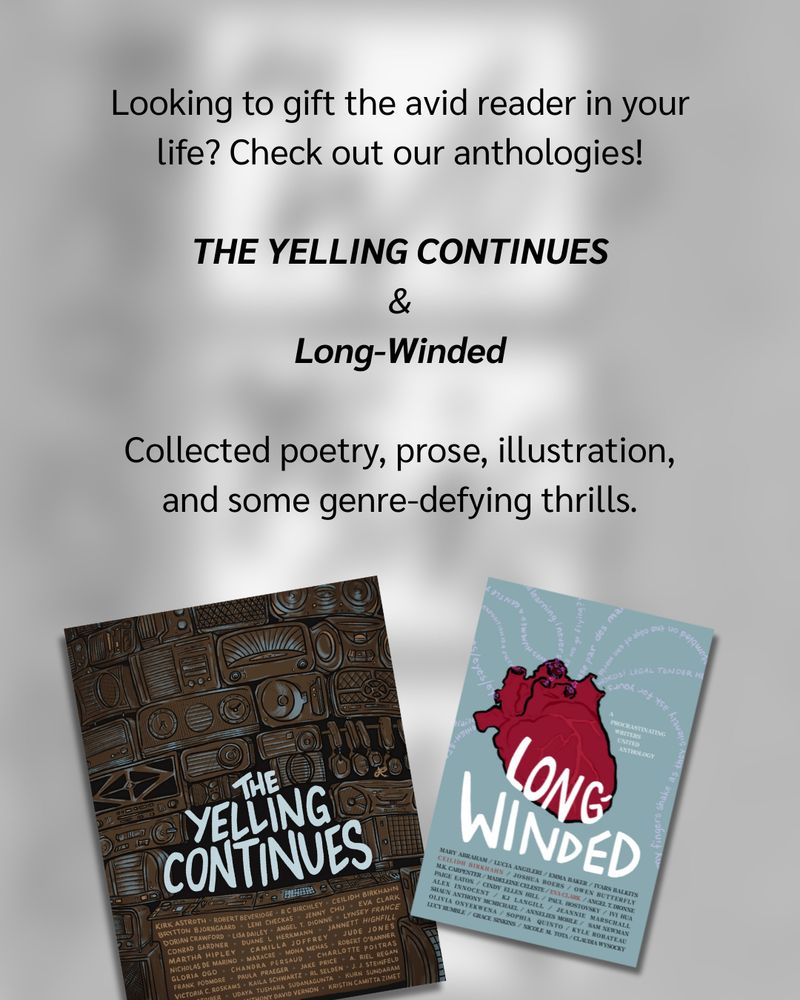 Looking to gift the avid reader in your life? Check out our anthologies! THE YELLING CONTINUES & Long-Winded. Collected poetry, prose, illustration, and some genre defying thrills. Below, a picture of THE YELLING CONTINUES and Long-Winded covers.