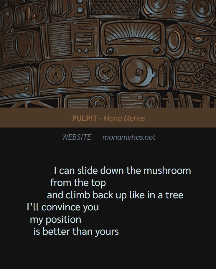 Cover illustration from THE YELLING CONTINUES above the contributor feature. 

PULPIT by Mona Mehas
WEBSITE: monamehas.net

I can slide down the mushroom
from the top
and climb back up like in a tree
I’ll convince you
my position 
is better than yours