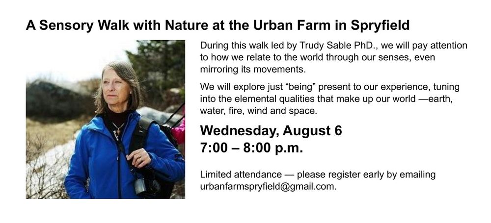 A Sensory Walk with Nature at the Urban Farm in Spryfield
During this walk led by Trudy Sable PhD., we will pay attention to how we relate to the world through our senses, even mirroring its movements. 

We will explore just “being” present to our experience, tuning into the elemental qualities that make up our world —earth, water, fire, wind and space. 

Wednesday, August 6
7:00 – 8:00 p.m. 

Limited attendance — please register early by emailing urbanfarmspryfield@gmail.com.

Event graphic includes a photo of Dr. Trudy Sable, walking in a wilderness area.  