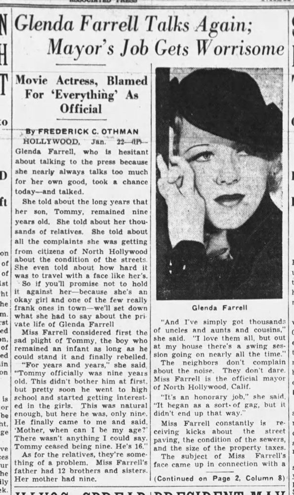 Glenda Farrell Talks Again;
Mayor's Job Gets Worrisome

Movie Actress, Blamed For 'Everything' As Official

By FREDERICK C. OTHMAN

HOLLYWOOD, Jan. 22-(UP)-Glenda Farrell, who is hesitant about talking to the press because she nearly always talks too much for her own good, took a chance today-and talked.

She told about the long years that her son, Tommy, remained nine years old, She told about her thousands of relatives. She told about all the complaints she was getting from citizens of North Hollywood about the condition of the streets. She even told about how hard it was to travel with a face like her's.

So if you'll promise not to hold it against her-because she's an he okay girl and one of the few really frank ones in town-we'll set down what she had to say about the private life of Glenda Farrell.

Miss Farrell considered first the sad plight of Tommy, the boy who remained an infant as long as he could stand it and finally rebelled. "For years and years," she said, "Tommy officially was nine years old. This didn't bother him at first. but pretty soon he went to high school and started getting interested in the girls. This was natural enough, but here he was, only nine. He finally came to me and said, 'Mother, when can I be my age?' There wasn't anything I could say. Tommy ceased being nine. He's 16."

As for the relatives, they're something of a problem. Miss Farrell's father had 12 brothers and sisters. Her mother had nine.

"And I've simply got thousands of uncles and aunts and cousins," she said. "I love them all, but out at my house there's a swing session going on nearly all the time." 

The neighbors don't complain about the noise. They don't dare. 

Miss Farrell is the official mayor of North Hollywood, Calif. "It's an honorary job," she said, "It began as a sort of a gag, but it didn't end up that way."

Miss Farrell constantly is receiving kicks about the street paving, the condition of the sewers, and the size of the property taxes...