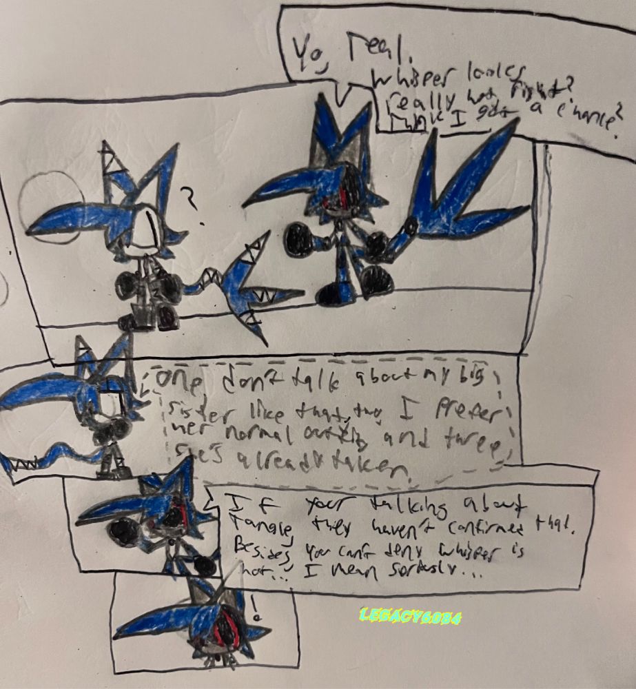 The first 4 panels of the tie-in comic I made. The first panel has Teal the Cat standing, looking to his left, with a question mark next to his head. He’s looking at Legacy (Metal… look context is in the replies), who is talking to Teal, saying:
“Yo, Teal. Whisper looks really hot, right? Think I got a chance?”
The second panel is a zoomed in shot of Teal, looking rather annoyed, like this isn’t the first time this has been said, and also knowing that (Metal) Legacy is saying this because of the dress (this time), and whispers:
“One, don’t talk about my big sister like that. Two, I prefer her normal outfit. And three, She’s already taken.” (Imagine that this part he says in the most annoyed tone, like this isn’t the first time he’s had to say this).
The third panel is a zoomed in shot of (Metal) Legacy, looking to the side, as if he isn’t taking anything Teal says into account, and says:
“If you’re talking about Tangle, they haven’t confirmed that. Besides, you can’t deny Whisper is hot… I mean seriously…”
The fourth panel is an extra zoomed in shot of (Metal) Legacy, looking surprised.
