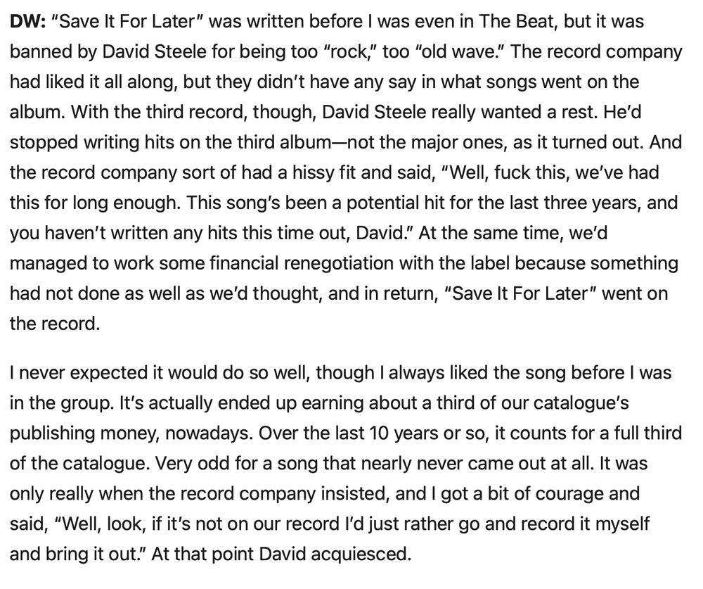 DW: “Save It For Later” was written before I was even in The Beat, but it was banned by David Steele for being too “rock,” too “old wave.” The record company had liked it all along, but they didn’t have any say in what songs went on the album. With the third record, though, David Steele really wanted a rest. He’d stopped writing hits on the third album—not the major ones, as it turned out. And the record company sort of had a hissy fit and said, “Well, fuck this, we’ve had this for long enough. This song’s been a potential hit for the last three years, and you haven’t written any hits this time out, David.” At the same time, we’d managed to work some financial renegotiation with the label because something had not done as well as we’d thought, and in return, “Save It For Later” went on the record.

I never expected it would do so well, though I always liked the song before I was in the group. It’s actually ended up earning about a third of our catalogue’s publishing money, nowadays. Over the last 10 years or so, it counts for a full third of the catalogue. Very odd for a song that nearly never came out at all. It was only really when the record company insisted, and I got a bit of courage and said, “Well, look, if it’s not on our record I’d just rather go and record it myself and bring it out.” At that point David acquiesced.